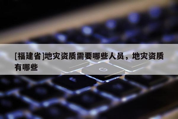 [福建省]地災(zāi)資質(zhì)需要哪些人員，地災(zāi)資質(zhì)有哪些