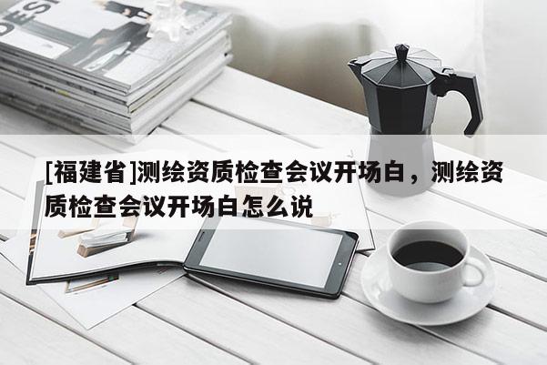 [福建省]測(cè)繪資質(zhì)檢查會(huì)議開場(chǎng)白，測(cè)繪資質(zhì)檢查會(huì)議開場(chǎng)白怎么說