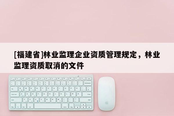 [福建省]林業(yè)監(jiān)理企業(yè)資質管理規(guī)定，林業(yè)監(jiān)理資質取消的文件