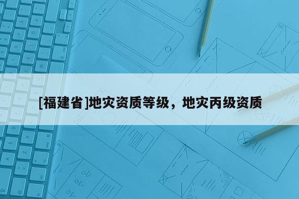 [福建省]地災資質(zhì)等級，地災丙級資質(zhì)