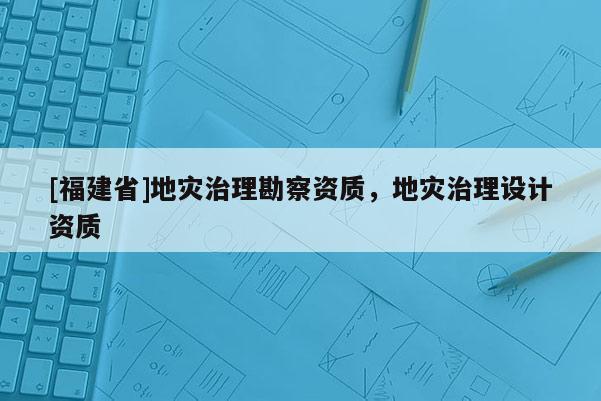 [福建省]地災(zāi)治理勘察資質(zhì)，地災(zāi)治理設(shè)計(jì)資質(zhì)