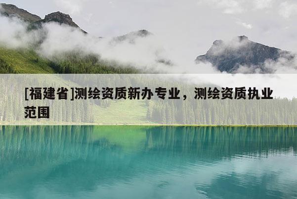 [福建省]測(cè)繪資質(zhì)新辦專業(yè)，測(cè)繪資質(zhì)執(zhí)業(yè)范圍