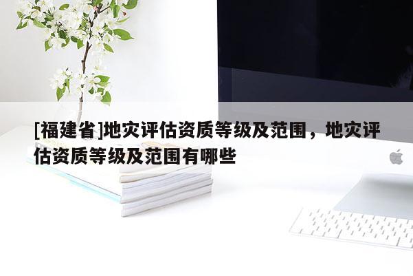 [福建省]地災(zāi)評(píng)估資質(zhì)等級(jí)及范圍，地災(zāi)評(píng)估資質(zhì)等級(jí)及范圍有哪些