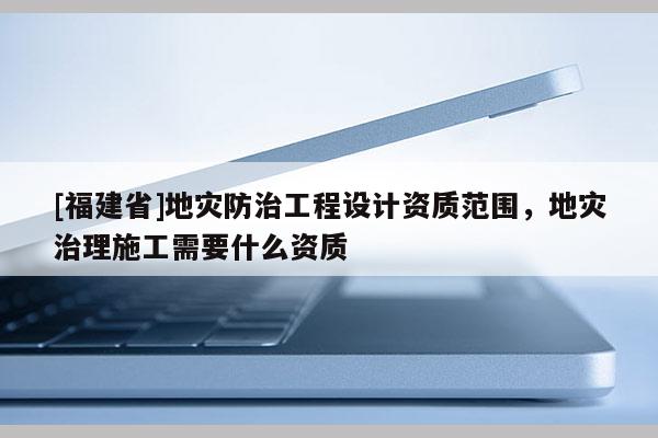 [福建省]地災防治工程設計資質范圍，地災治理施工需要什么資質
