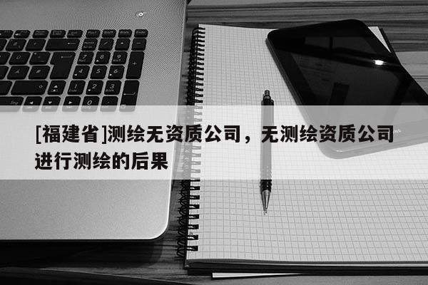 [福建省]測(cè)繪無(wú)資質(zhì)公司，無(wú)測(cè)繪資質(zhì)公司進(jìn)行測(cè)繪的后果