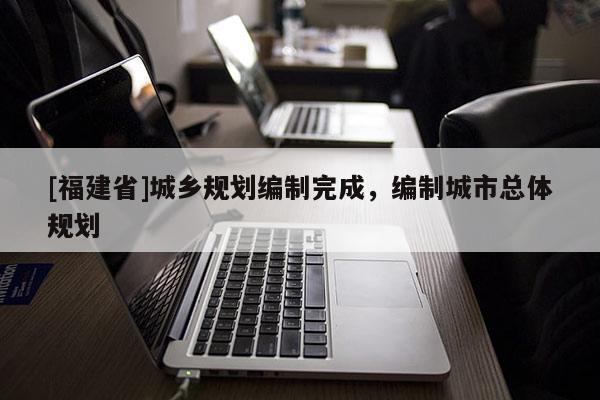 [福建省]城鄉(xiāng)規(guī)劃編制完成，編制城市總體規(guī)劃