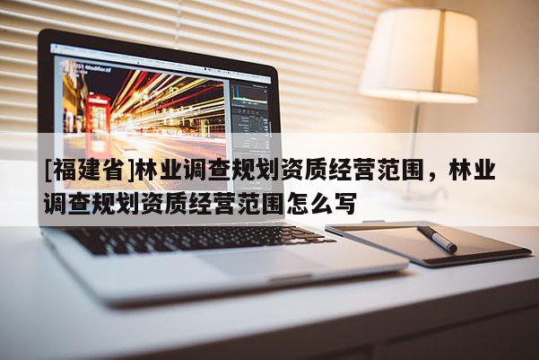 [福建省]林業(yè)調(diào)查規(guī)劃資質(zhì)經(jīng)營范圍，林業(yè)調(diào)查規(guī)劃資質(zhì)經(jīng)營范圍怎么寫