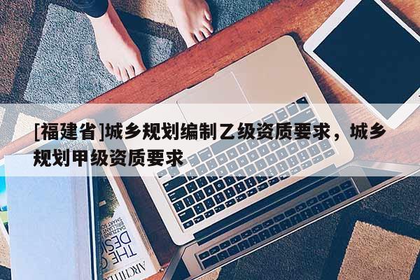 [福建省]城鄉(xiāng)規(guī)劃編制乙級資質(zhì)要求，城鄉(xiāng)規(guī)劃甲級資質(zhì)要求