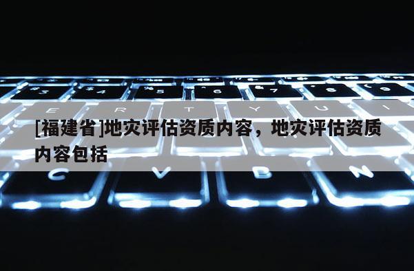 [福建省]地災(zāi)評估資質(zhì)內(nèi)容，地災(zāi)評估資質(zhì)內(nèi)容包括