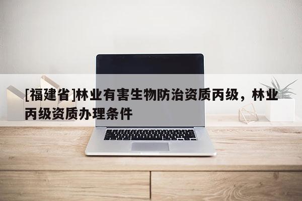 [福建省]林業(yè)有害生物防治資質(zhì)丙級，林業(yè)丙級資質(zhì)辦理條件