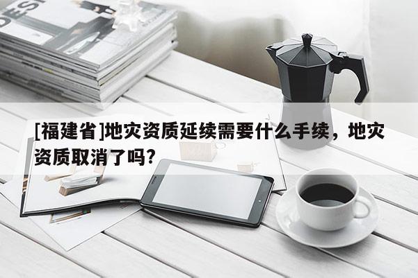 [福建省]地災(zāi)資質(zhì)延續(xù)需要什么手續(xù)，地災(zāi)資質(zhì)取消了嗎?