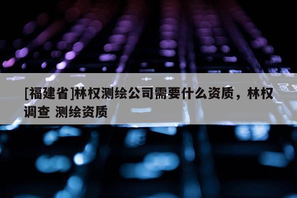 [福建省]林權(quán)測(cè)繪公司需要什么資質(zhì)，林權(quán)調(diào)查 測(cè)繪資質(zhì)