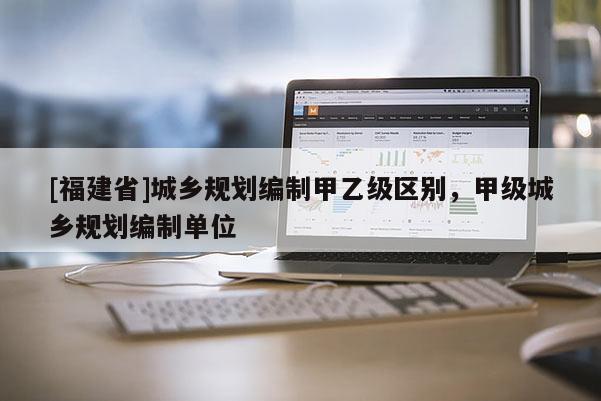 [福建省]城鄉(xiāng)規(guī)劃編制甲乙級區(qū)別，甲級城鄉(xiāng)規(guī)劃編制單位