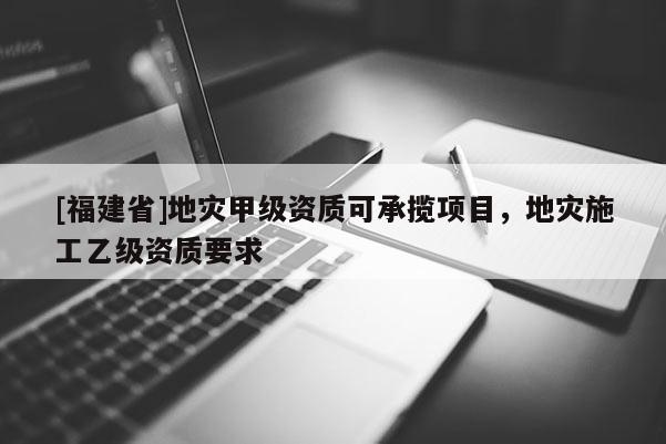 [福建省]地災甲級資質可承攬項目，地災施工乙級資質要求