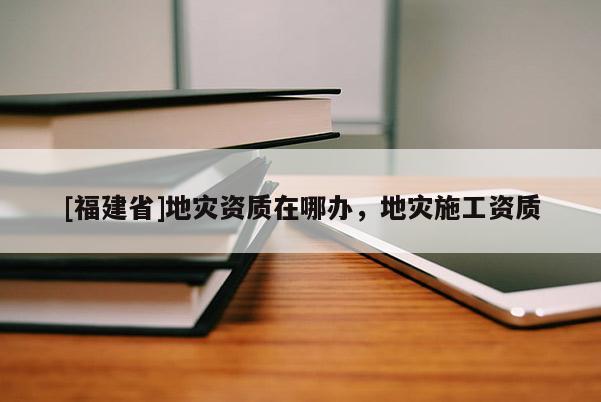 [福建省]地災(zāi)資質(zhì)在哪辦，地災(zāi)施工資質(zhì)