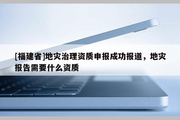 [福建省]地災治理資質申報成功報道，地災報告需要什么資質