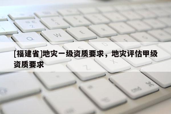 [福建省]地災(zāi)一級資質(zhì)要求，地災(zāi)評估甲級資質(zhì)要求