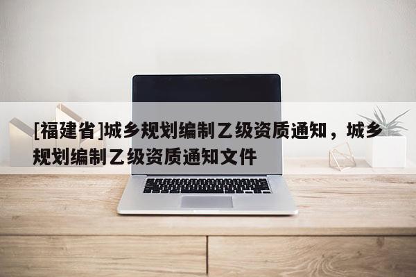 [福建省]城鄉(xiāng)規(guī)劃編制乙級(jí)資質(zhì)通知，城鄉(xiāng)規(guī)劃編制乙級(jí)資質(zhì)通知文件