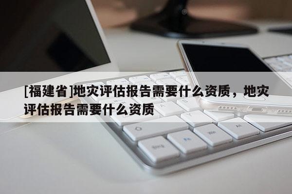[福建省]地災(zāi)評(píng)估報(bào)告需要什么資質(zhì)，地災(zāi)評(píng)估報(bào)告需要什么資質(zhì)