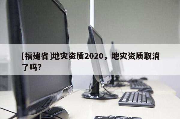 [福建省]地災(zāi)資質(zhì)2020，地災(zāi)資質(zhì)取消了嗎?
