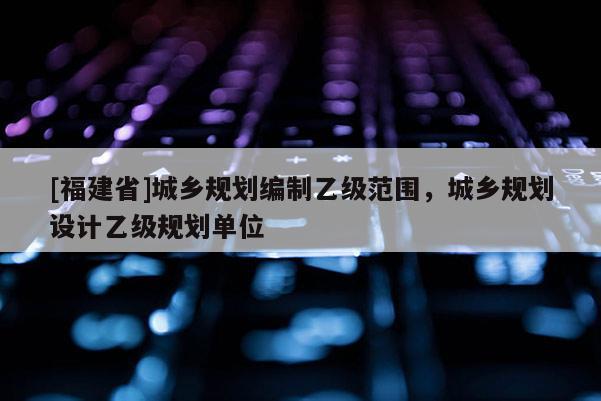 [福建省]城鄉(xiāng)規(guī)劃編制乙級(jí)范圍，城鄉(xiāng)規(guī)劃設(shè)計(jì)乙級(jí)規(guī)劃單位