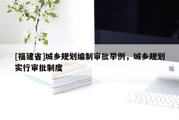 [福建省]城鄉(xiāng)規(guī)劃編制審批舉例，城鄉(xiāng)規(guī)劃實(shí)行審批制度
