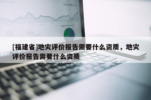 [福建省]地災(zāi)評價(jià)報(bào)告需要什么資質(zhì)，地災(zāi)評價(jià)報(bào)告需要什么資質(zhì)