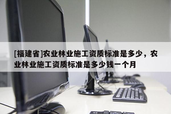 [福建省]農(nóng)業(yè)林業(yè)施工資質(zhì)標準是多少，農(nóng)業(yè)林業(yè)施工資質(zhì)標準是多少錢一個月