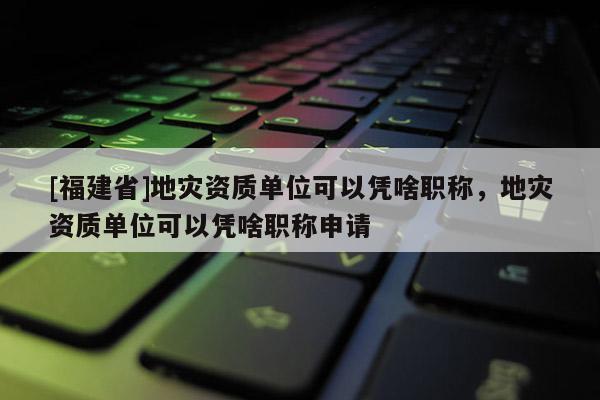 [福建省]地災(zāi)資質(zhì)單位可以憑啥職稱，地災(zāi)資質(zhì)單位可以憑啥職稱申請