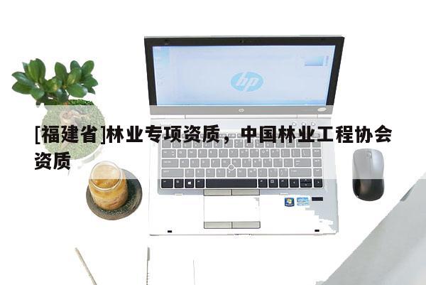 [福建省]林業(yè)專項資質(zhì)，中國林業(yè)工程協(xié)會資質(zhì)