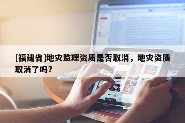 [福建省]地災(zāi)監(jiān)理資質(zhì)是否取消，地災(zāi)資質(zhì)取消了嗎?