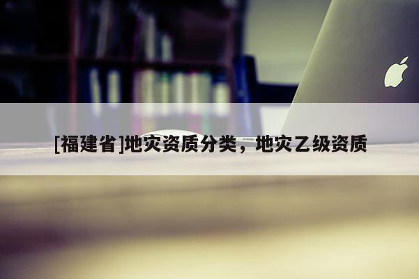 [福建省]地災(zāi)資質(zhì)分類(lèi)，地災(zāi)乙級(jí)資質(zhì)