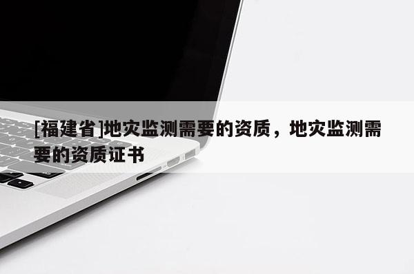 [福建省]地災(zāi)監(jiān)測(cè)需要的資質(zhì)，地災(zāi)監(jiān)測(cè)需要的資質(zhì)證書(shū)