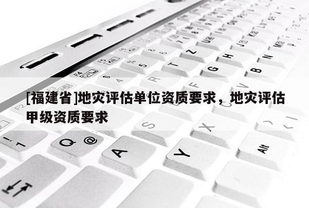 [福建省]地災評估單位資質(zhì)要求，地災評估甲級資質(zhì)要求