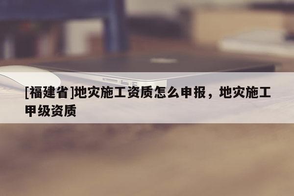 [福建省]地災(zāi)施工資質(zhì)怎么申報(bào)，地災(zāi)施工甲級資質(zhì)