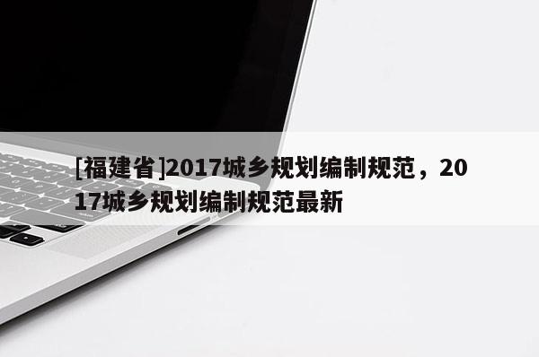 [福建省]2017城鄉(xiāng)規(guī)劃編制規(guī)范，2017城鄉(xiāng)規(guī)劃編制規(guī)范最新