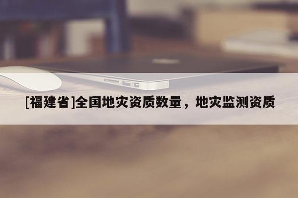 [福建省]全國地災(zāi)資質(zhì)數(shù)量，地災(zāi)監(jiān)測(cè)資質(zhì)