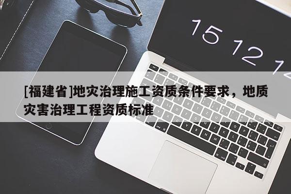 [福建省]地災治理施工資質(zhì)條件要求，地質(zhì)災害治理工程資質(zhì)標準