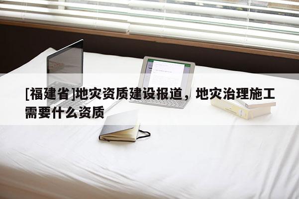 [福建省]地災(zāi)資質(zhì)建設(shè)報(bào)道，地災(zāi)治理施工需要什么資質(zhì)