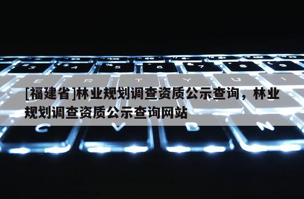 [福建省]林業(yè)規(guī)劃調(diào)查資質(zhì)公示查詢(xún)，林業(yè)規(guī)劃調(diào)查資質(zhì)公示查詢(xún)網(wǎng)站