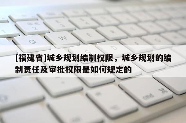 [福建省]城鄉(xiāng)規(guī)劃編制權(quán)限，城鄉(xiāng)規(guī)劃的編制責(zé)任及審批權(quán)限是如何規(guī)定的