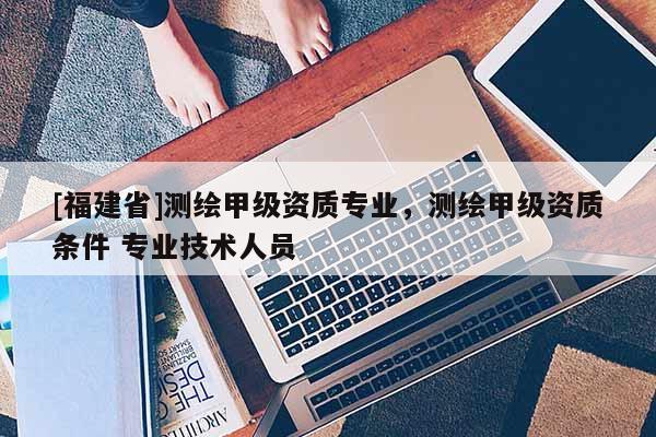 [福建省]測繪甲級資質(zhì)專業(yè)，測繪甲級資質(zhì)條件 專業(yè)技術(shù)人員