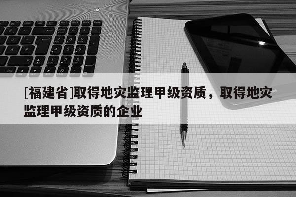 [福建省]取得地災(zāi)監(jiān)理甲級(jí)資質(zhì)，取得地災(zāi)監(jiān)理甲級(jí)資質(zhì)的企業(yè)