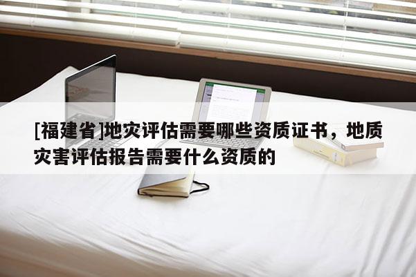 [福建省]地災(zāi)評(píng)估需要哪些資質(zhì)證書，地質(zhì)災(zāi)害評(píng)估報(bào)告需要什么資質(zhì)的