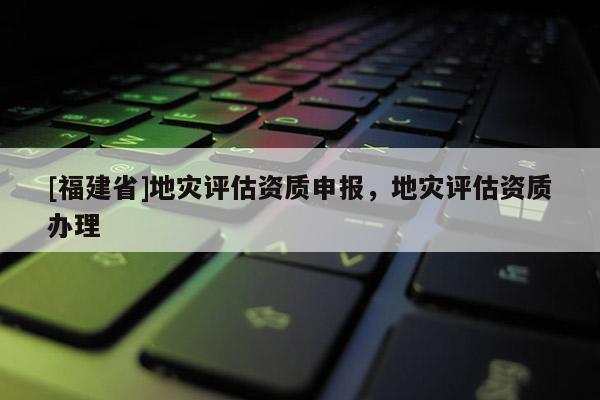 [福建省]地災(zāi)評估資質(zhì)申報，地災(zāi)評估資質(zhì)辦理