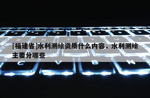 [福建省]水利測(cè)繪資質(zhì)什么內(nèi)容，水利測(cè)繪主要分哪些
