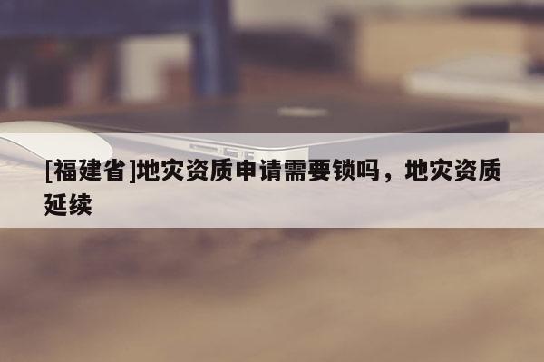 [福建省]地災(zāi)資質(zhì)申請(qǐng)需要鎖嗎，地災(zāi)資質(zhì)延續(xù)
