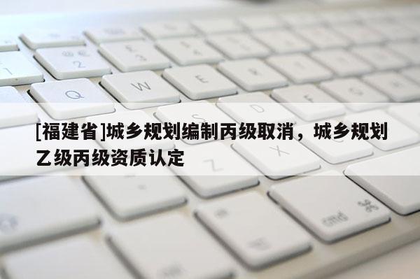[福建省]城鄉(xiāng)規(guī)劃編制丙級取消，城鄉(xiāng)規(guī)劃乙級丙級資質(zhì)認(rèn)定
