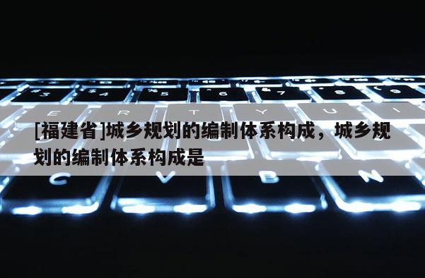 [福建省]城鄉(xiāng)規(guī)劃的編制體系構(gòu)成，城鄉(xiāng)規(guī)劃的編制體系構(gòu)成是