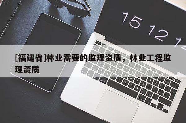 [福建省]林業(yè)需要的監(jiān)理資質(zhì)，林業(yè)工程監(jiān)理資質(zhì)